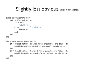 Slightly less obvious (and I mean slightly)
class ConditionChecker
    def self.check(a, b)
        if a && b
            return 42
        else               Mutate
            return 0
        end
    end
end

describe ConditionChecker do
    it "should return 42 when both arguments are true" do
        ConditionChecker.check(true, true).should == 42
    end
    it "should return 0 when both arguments are false" do
        ConditionChecker.check(false, false).should == 0
    end
end
 