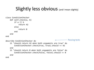Slightly less obvious (and I mean slightly)
class ConditionChecker
    def self.check(a, b)
        if a || b
            return 42
        else
            return 0
        end
    end
end

describe ConditionChecker do                                Passing tests
    it "should return 42 when both arguments are true" do
        ConditionChecker.check(true, true).should == 42
    end
    it "should return 0 when both arguments are false" do
        ConditionChecker.check(false, false).should == 0
    end
end
 
