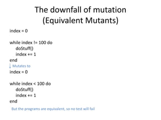 The downfall of mutation
                (Equivalent Mutants)
index = 0

while index != 100 do
  doStuff()
  index += 1
end
 Mutates to
index = 0

while index < 100 do
  doStuff()
  index += 1
end
But the programs are equivalent, so no test will fail
 