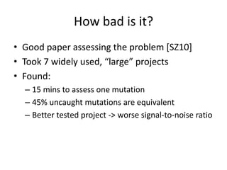How bad is it?
• Good paper assessing the problem [SZ10]
• Took 7 widely used, “large” projects
• Found:
  – 15 mins to assess one mutation
  – 45% uncaught mutations are equivalent
  – Better tested project -> worse signal-to-noise ratio
 