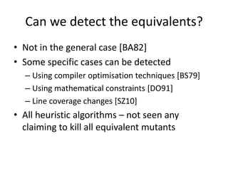 Can we detect the equivalents?
• Not in the general case [BA82]
• Some specific cases can be detected
  – Using compiler optimisation techniques [BS79]
  – Using mathematical constraints [DO91]
  – Line coverage changes [SZ10]
• All heuristic algorithms – not seen any
  claiming to kill all equivalent mutants
 
