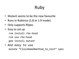 Ruby
•   Mutant seems to be the new favourite
•   Runs in Rubinius (1.8 or 1.9 mode)
•   Only supports RSpec
•   Easy to set up
    rvm install rbx-head
    rvm use rbx-head
    gem install mutant
• And easy to use
    mutate “ClassName#method_to_test” spec
 