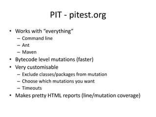 PIT - pitest.org
• Works with “everything”
   – Command line
   – Ant
   – Maven
• Bytecode level mutations (faster)
• Very customisable
   – Exclude classes/packages from mutation
   – Choose which mutations you want
   – Timeouts
• Makes pretty HTML reports (line/mutation coverage)
 