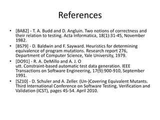 References
• [BA82] - T. A. Budd and D. Angluin. Two notions of correctness and
  their relation to testing. Acta Informatica, 18(1):31-45, November
  1982.
• [BS79] - D. Baldwin and F. Sayward. Heuristics for determining
  equivalence of program mutations. Research report 276,
  Department of Computer Science, Yale University, 1979.
• [DO91] - R. A. DeMillo and A. J. O
  utt. Constraint-based automatic test data generation. IEEE
  Transactions on Software Engineering, 17(9):900-910, September
  1991.
• [SZ10] - D. Schuler and A. Zeller. (Un-)Covering Equivalent Mutants.
  Third International Conference on Software Testing, Verification and
  Validation (ICST), pages 45-54. April 2010.
 