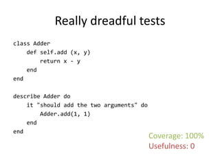 Really dreadful tests
class Adder
    def self.add (x, y)
        return x - y
    end
end

describe Adder do
    it "should add the two arguments" do
        Adder.add(1, 1)
    end
end
                                           Coverage: 100%
                                           Usefulness: 0
 