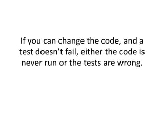 If you can change the code, and a
test doesn’t fail, either the code is
 never run or the tests are wrong.
 