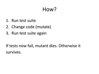How?
1. Run test suite
2. Change code (mutate)
3. Run test suite again

If tests now fail, mutant dies. Otherwise it
survives.
 