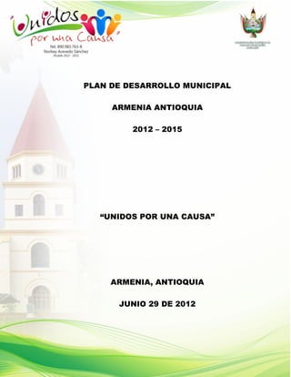 PLAN DE DESARROLLO MUNICIPAL

     ARMENIA ANTIOQUIA

         2012 – 2015




   “UNIDOS POR UNA CAUSA”




     ARMENIA, ANTIOQUIA

      JUNIO 29 DE 2012
 
