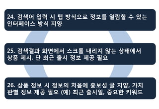 24. 검색어 입력 시 탭 방식으로 정보를 열람할 수 있는
인터페이스 방식 지양



25. 검색결과 화면에서 스크롤 내리지 않는 상태에서
상품 제시. 단 최근 출시 정보 제공 필요



26. 상품 정보 시 정보의 처음에 홍보성 글 지양, 가치
판별 정보 제공 필요 (예) 최근 출시일, 중요한 키워드
 