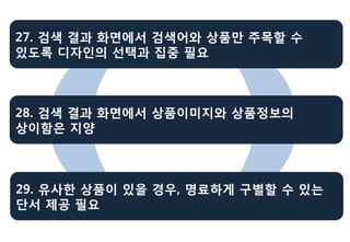 27. 검색 결과 화면에서 검색어와 상품만 주목할 수
있도록 디자인의 선택과 집중 필요



28. 검색 결과 화면에서 상품이미지와 상품정보의
상이함은 지양



29. 유사한 상품이 있을 경우, 명료하게 구별할 수 있는
단서 제공 필요
 