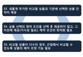 33. 새롭게 추가한 비교할 상품과 기존에 선택한 상품 간
차이 제공



34. 상품 선택의 제약 조건을 선택 후 제공하지 말고, 그
이전에 제공(가시성 필요); 제약 조건의 최적화 필요



35. 비교할 상품이 다수인 경우, 근접해서 비교할 수
있도록 상품의 배치 조정 가능 필요
 