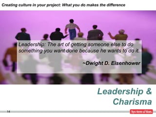 Creating culture in your project: What you do makes the difference




         Leadership: The art of getting someone else to do
         something you want done because he wants to do it.

                                           ~Dwight D. Eisenhower




                                                  Leadership &
                                                     Charisma
  14
 
