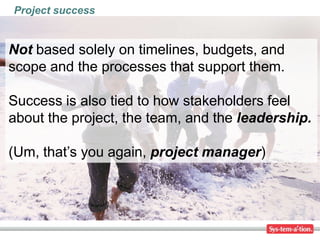 Project success


Not based solely on timelines, budgets, and
scope and the processes that support them.

Success is also tied to how stakeholders feel
about the project, the team, and the leadership.

(Um, that’s you again, project manager)
 