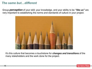 The same but…different

Group perception of your skill, your knowledge, and your ability to be “like us” are
very important to establishing the norms and standards of culture in your project.




  It’s this culture that becomes a touchstone for changes and transitions of the
  many stakeholders and the work done for the project.



 16
 