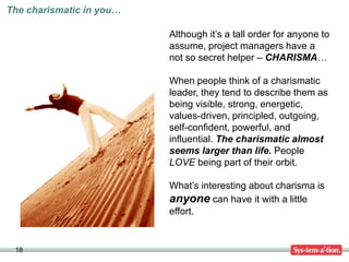 The charismatic in you…

                          Although it’s a tall order for anyone to
                          assume, project managers have a
                          not so secret helper – CHARISMA…

                          When people think of a charismatic
                          leader, they tend to describe them as
                          being visible, strong, energetic,
                          values-driven, principled, outgoing,
                          self-confident, powerful, and
                          influential. The charismatic almost
                          seems larger than life. People
                          LOVE being part of their orbit.

                          What’s interesting about charisma is
                          anyone can have it with a little
                          effort.


 18
 