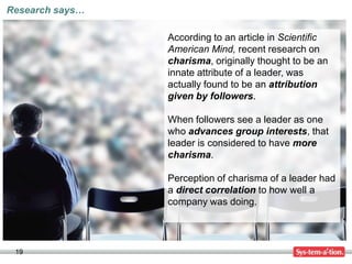 Research says…

                 According to an article in Scientific
                 American Mind, recent research on
                 charisma, originally thought to be an
                 innate attribute of a leader, was
                 actually found to be an attribution
                 given by followers.

                 When followers see a leader as one
                 who advances group interests, that
                 leader is considered to have more
                 charisma.

                 Perception of charisma of a leader had
                 a direct correlation to how well a
                 company was doing.




 19
 