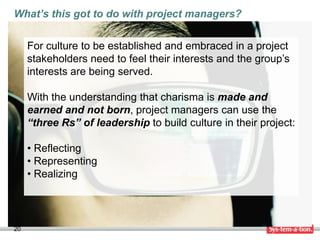 What’s this got to do with project managers?


     For culture to be established and embraced in a project
     stakeholders need to feel their interests and the group’s
     interests are being served.

     With the understanding that charisma is made and
     earned and not born, project managers can use the
     “three Rs” of leadership to build culture in their project:

     • Reflecting
     • Representing
     • Realizing




20
 