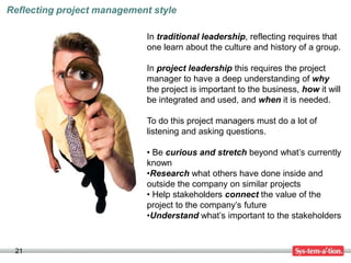 Reflecting project management style

                            In traditional leadership, reflecting requires that
                            one learn about the culture and history of a group.

                            In project leadership this requires the project
                            manager to have a deep understanding of why
                            the project is important to the business, how it will
                            be integrated and used, and when it is needed.

                            To do this project managers must do a lot of
                            listening and asking questions.

                            • Be curious and stretch beyond what’s currently
                            known
                            •Research what others have done inside and
                            outside the company on similar projects
                            • Help stakeholders connect the value of the
                            project to the company’s future
                            •Understand what’s important to the stakeholders


 21
 