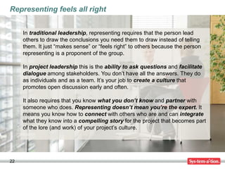 Representing feels all right


     In traditional leadership, representing requires that the person lead
     others to draw the conclusions you need them to draw instead of telling
     them. It just “makes sense” or “feels right” to others because the person
     representing is a proponent of the group.

     In project leadership this is the ability to ask questions and facilitate
     dialogue among stakeholders. You don’t have all the answers. They do
     as individuals and as a team. It’s your job to create a culture that
     promotes open discussion early and often.

     It also requires that you know what you don’t know and partner with
     someone who does. Representing doesn’t mean you’re the expert. It
     means you know how to connect with others who are and can integrate
     what they know into a compelling story for the project that becomes part
     of the lore (and work) of your project’s culture.




22
 
