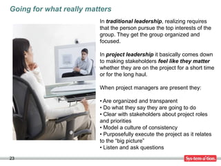 Going for what really matters
                         In traditional leadership, realizing requires
                         that the person pursue the top interests of the
                         group. They get the group organized and
                         focused.

                         In project leadership it basically comes down
                         to making stakeholders feel like they matter
                         whether they are on the project for a short time
                         or for the long haul.

                         When project managers are present they:

                         • Are organized and transparent
                         • Do what they say they are going to do
                         • Clear with stakeholders about project roles
                         and priorities
                         • Model a culture of consistency
                         • Purposefully execute the project as it relates
                         to the “big picture”
                         • Listen and ask questions
23
 