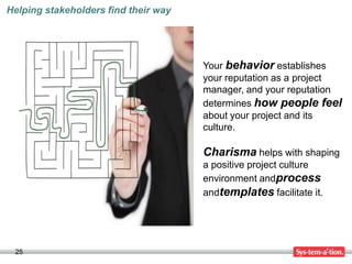 Helping stakeholders find their way




                                      Your behavior establishes
                                      your reputation as a project
                                      manager, and your reputation
                                      determines how people feel
                                      about your project and its
                                      culture.

                                      Charisma helps with shaping
                                      a positive project culture
                                      environment andprocess
                                      andtemplates facilitate it.




 25
 