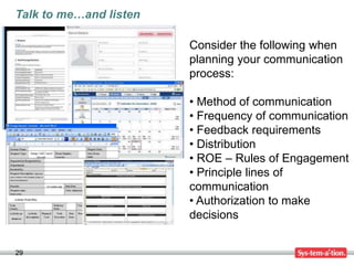 Talk to me…and listen

                        Consider the following when
                        planning your communication
                        process:

                        • Method of communication
                        • Frequency of communication
                        • Feedback requirements
                        • Distribution
                        • ROE – Rules of Engagement
                        • Principle lines of
                        communication
                        • Authorization to make
                        decisions


29
 