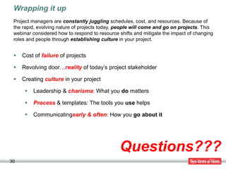 Wrapping it up
 Project managers are constantly juggling schedules, cost, and resources. Because of
 the rapid, evolving nature of projects today, people will come and go on projects. This
 webinar considered how to respond to resource shifts and mitigate the impact of changing
 roles and people through establishing culture in your project.


    Cost of failure of projects

    Revolving door…reality of today’s project stakeholder

    Creating culture in your project

         Leadership & charisma: What you do matters

         Process & templates: The tools you use helps

         Communicatingearly & often: How you go about it




                                               Questions???
30
 
