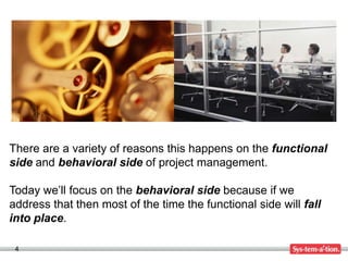 There are a variety of reasons this happens on the functional
side and behavioral side of project management.

Today we’ll focus on the behavioral side because if we
address that then most of the time the functional side will fall
into place.

 4
 