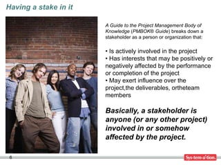 Having a stake in it

                       A Guide to the Project Management Body of
                       Knowledge (PMBOK® Guide) breaks down a
                       stakeholder as a person or organization that:

                       • Is actively involved in the project
                       • Has interests that may be positively or
                       negatively affected by the performance
                       or completion of the project
                       • May exert influence over the
                       project,the deliverables, ortheteam
                       members

                       Basically, a stakeholder is
                       anyone (or any other project)
                       involved in or somehow
                       affected by the project.

 6
 