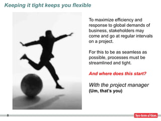 Keeping it tight keeps you flexible

                                  To maximize efficiency and
                                  response to global demands of
                                  business, stakeholders may
                                  come and go at regular intervals
                                  on a project.

                                  For this to be as seamless as
                                  possible, processes must be
                                  streamlined and tight.

                                  And where does this start?

                                  With the project manager
                                  (Um, that’s you)




 8
 