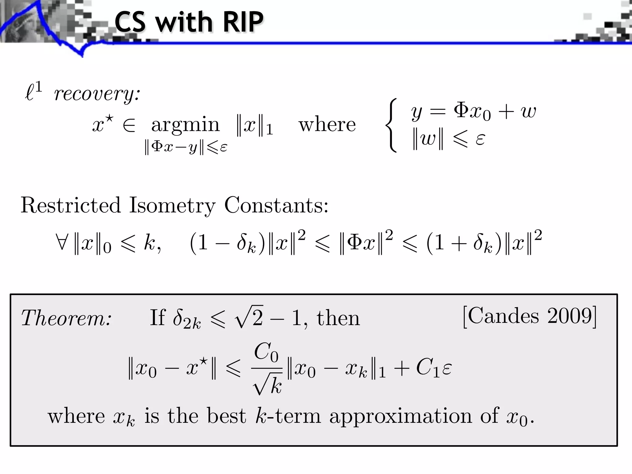 CS with RIP

 1
     recovery:
                                                   y = x0 + w
         x⇥    argmin ||x||1        where
                  || x y||                         ||w||

Restricted Isometry Constants:
     ⇥ ||x||0     k,   (1    k )||x||2   || x||2    (1 +   k )||x||2


Theorem:          If   2k 2 1, then          [Candes 2009]
                          C0
            ||x0 x || ⇥ ||x0 xk ||1 + C1
                           k
     where xk is the best k-term approximation of x0 .
 