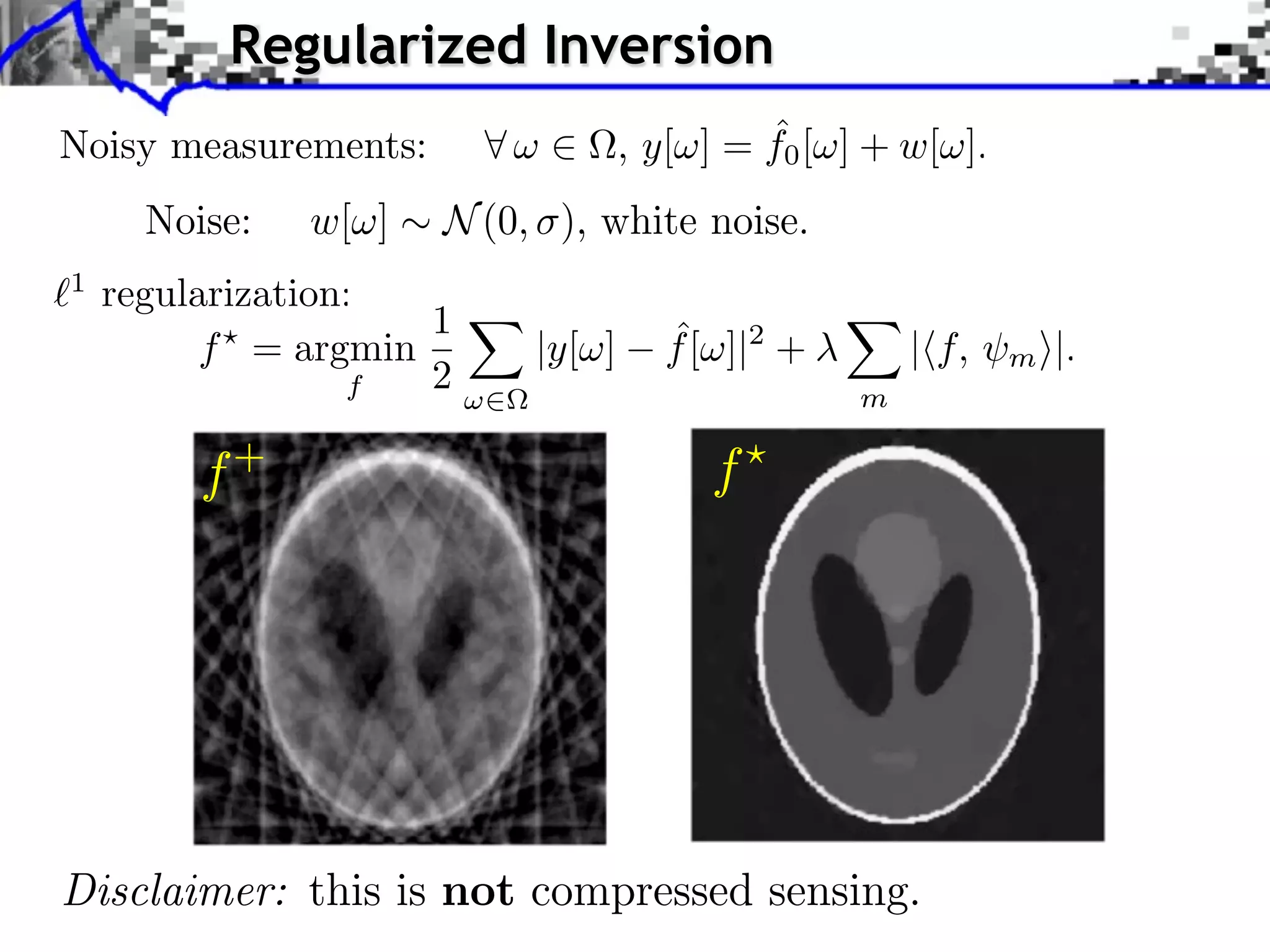 Regularized Inversion
Noisy measurements:       ⇥                    ˆ
                                      , y[ ] = f0 [ ] + w[ ].
      Noise:     w[⇥]   N (0, ), white noise.
1
    regularization:
                     1                  ˆ
          f = argmin
           ⇥
                              |y[⇤]     f [⇤]|2 +        |⇥f, ⇥m ⇤|.
                  f  2                               m

             +                             f
         f




Disclaimer: this is not compressed sensing.
 