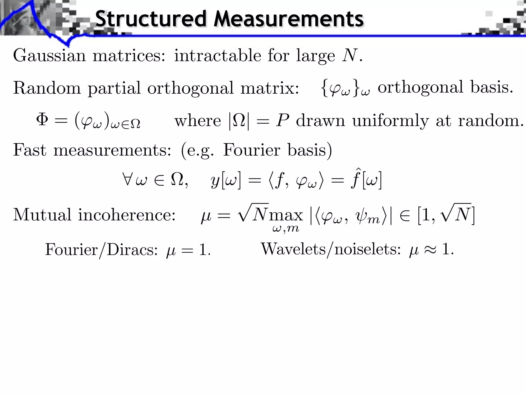 Structured Measurements
Gaussian matrices: intractable for large N .
Random partial orthogonal matrix:      {   } orthogonal basis.
     =(    )        where | | = P drawn uniformly at random.
Fast measurements: (e.g. Fourier basis)
                      ,                  ˆ
                           y[ ] = f, ⇥ = f [ ]
                              ⌅                      ⌅
Mutual incoherence:       µ = N max |⇥⇥ , m ⇤|    [1, N ]
                                  ,m
 