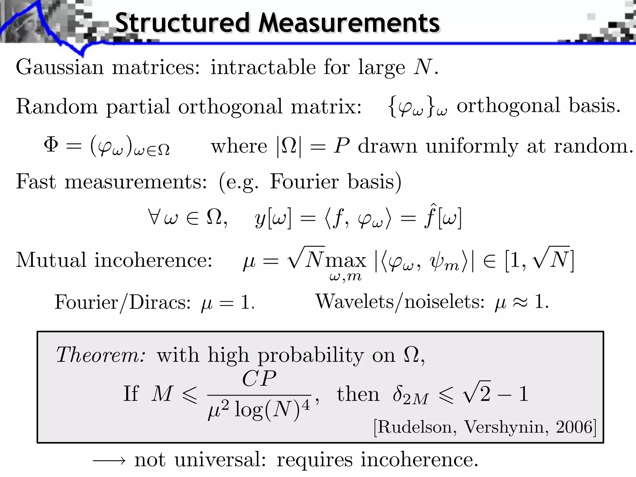 Structured Measurements
Gaussian matrices: intractable for large N .
Random partial orthogonal matrix:         {    } orthogonal basis.
     =(    )          where | | = P drawn uniformly at random.
Fast measurements: (e.g. Fourier basis)
                        ,                  ˆ
                             y[ ] = f, ⇥ = f [ ]
                                ⌅                              ⌅
Mutual incoherence:         µ = N max |⇥⇥ , m ⇤|          [1, N ]
                                    ,m




   Theorem: with high probability on ,
                     CP
         If M     2 log(N )4
                             , then 2M                2    1
                 µ
                                         [Rudelson, Vershynin, 2006]
               not universal: requires incoherence.
 