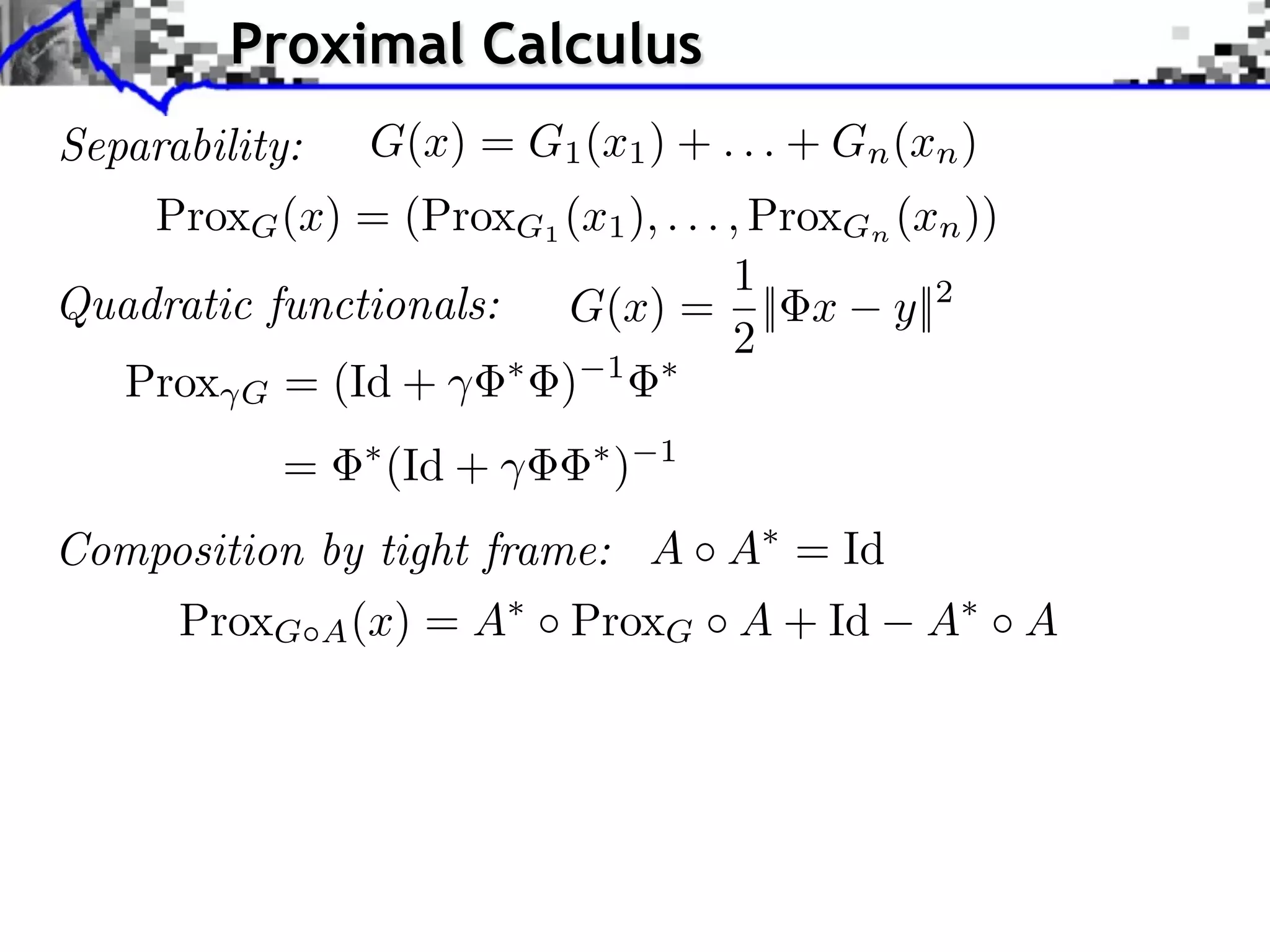 Proximal Calculus
Separability:     G(x) = G1 (x1 ) + . . . + Gn (xn )
    ProxG (x) = (ProxG1 (x1 ), . . . , ProxGn (xn ))
                                     1
Quadratic functionals:  G(x) = || x y||2
                                     2
  Prox G = (Id +       ) 1
            =      (Id +       )   1


Composition by tight frame: A A = Id
      ProxG     A (x)   =A   ProxG A + Id        A     A
 