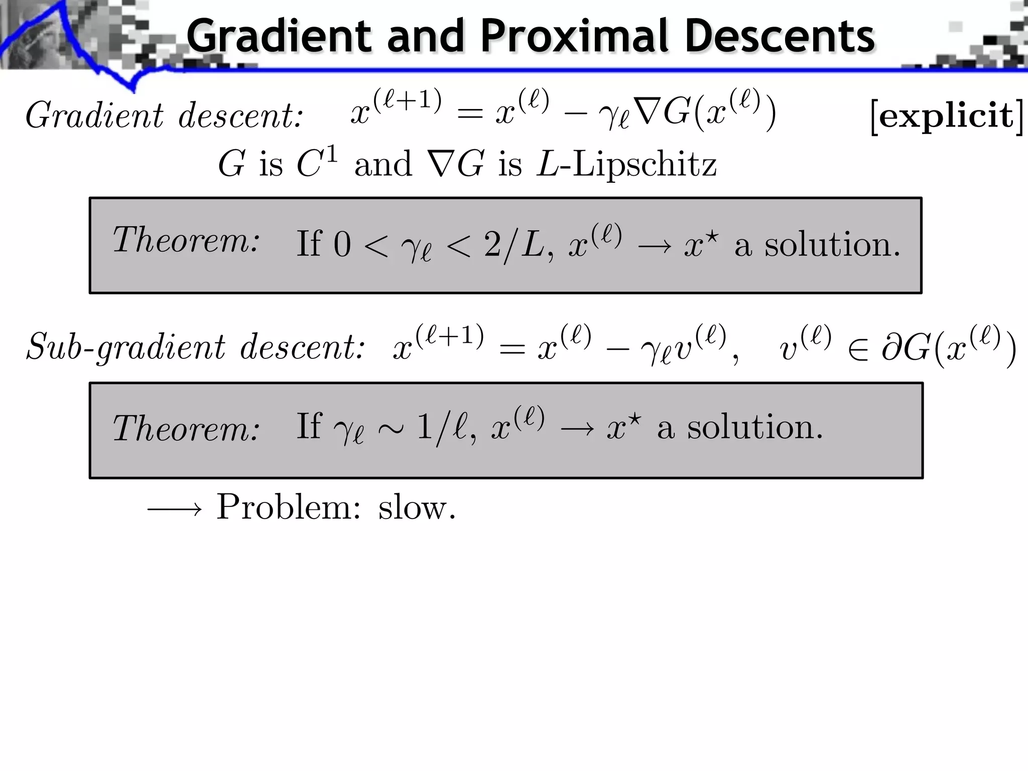 Gradient and Proximal Descents
Gradient descent:   x( +1) = x( )   G(x( ) )                      [explicit]
           G is C 1 and G is L-Lipschitz

     Theorem:   If 0 <     < 2/L, x(        )
                                                x a solution.

Sub-gradient descent: x(   +1)
                                 = x(   )
                                                v( ) ,   v(   )
                                                                    G(x( ) )

     Theorem:   If       1/⇥, x(   )
                                            x a solution.

           Problem: slow.
 