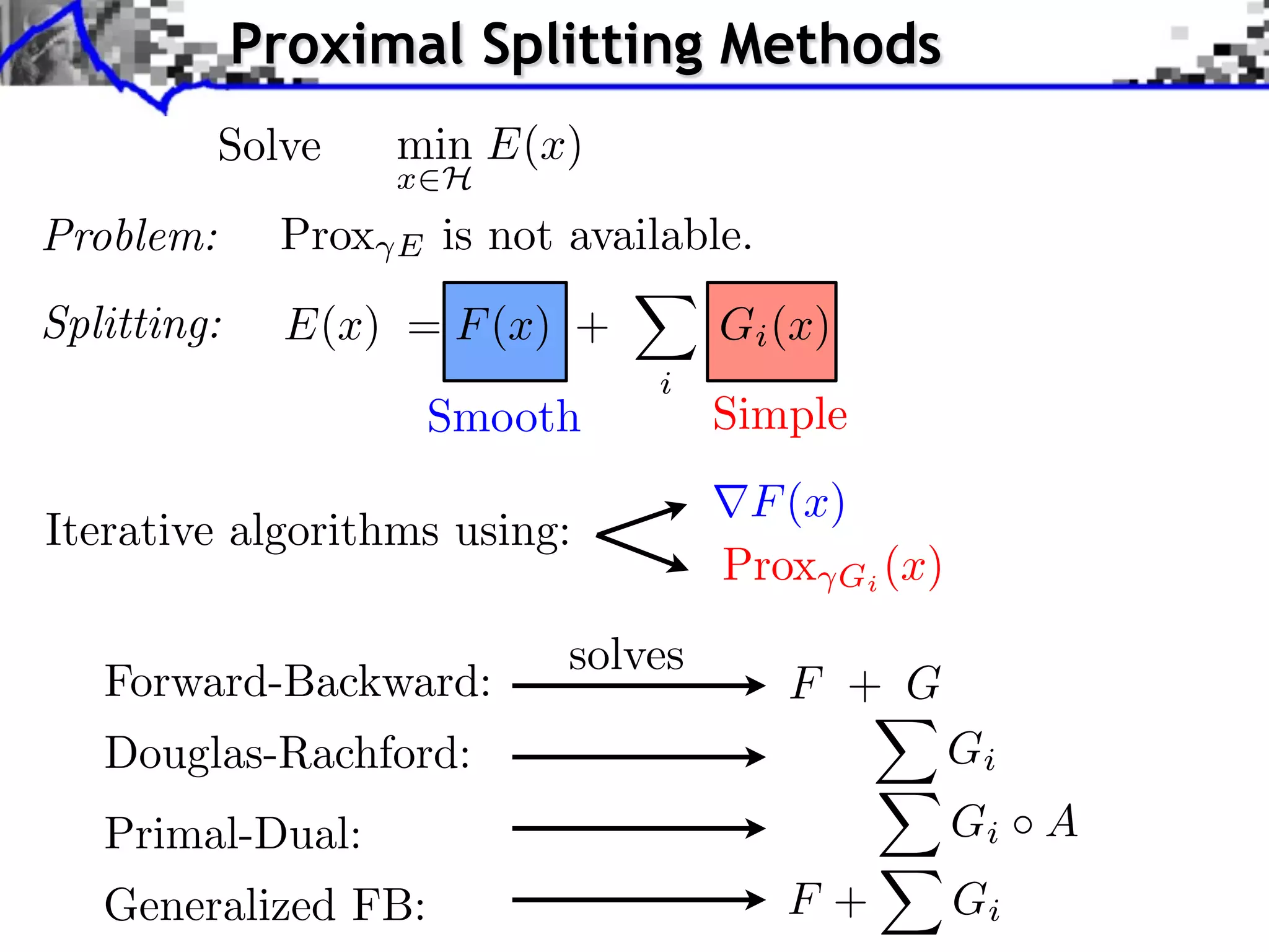 Proximal Splitting Methods
           Solve     min E(x)
                     x H
Problem:      Prox   E   is not available.
Splitting:    E(x) = F (x) +            Gi (x)
                                    i
                         Smooth         Simple
                                         F (x)
Iterative algorithms using:
                                        Prox Gi (x)
                               solves
   Forward-Backward:                         F + G
   Douglas-Rachford:                                  Gi
   Primal-Dual:                                       Gi A
   Generalized FB:                           F+       Gi
 