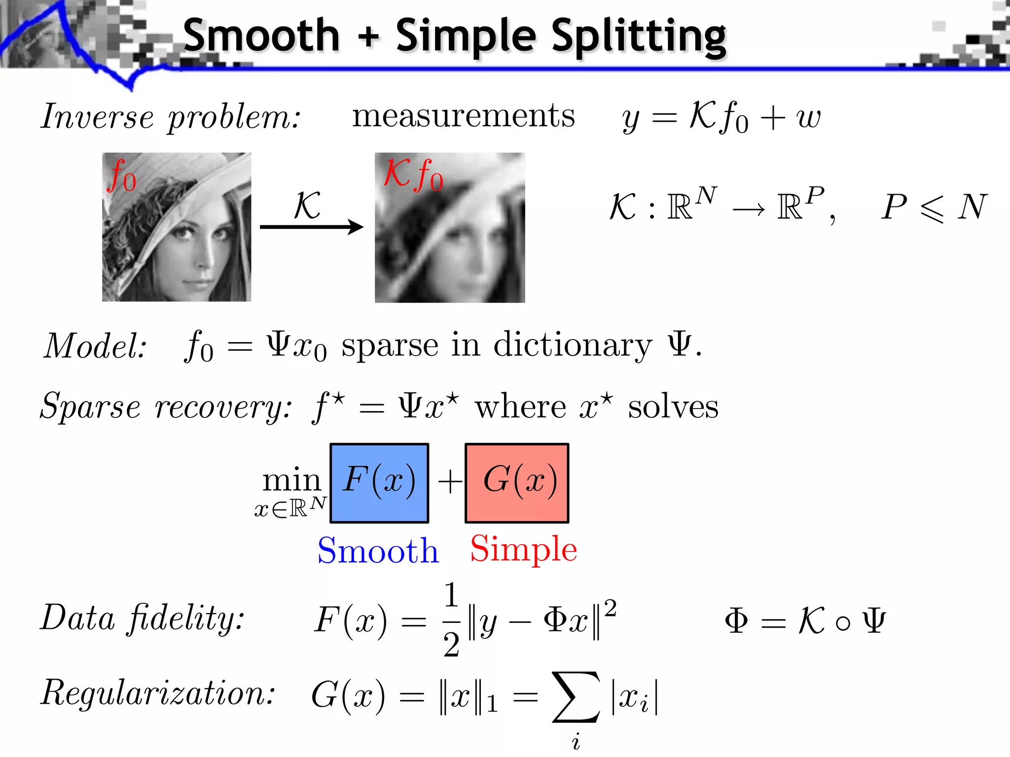 Smooth + Simple Splitting
Inverse problem:    measurements      y = Kf0 + w
    f0                Kf0
                K                     K : RN   RP ,   P   N


Model: f0 =     x0 sparse in dictionary    .
Sparse recovery: f =    x where x solves
              min F (x) + G(x)
             x RN
                Smooth Simple
                        1
Data ﬁdelity:   F (x) = ||y     x||2           =K ⇥
                        2
Regularization: G(x) = ||x||1 =    |xi |
                                  i
 