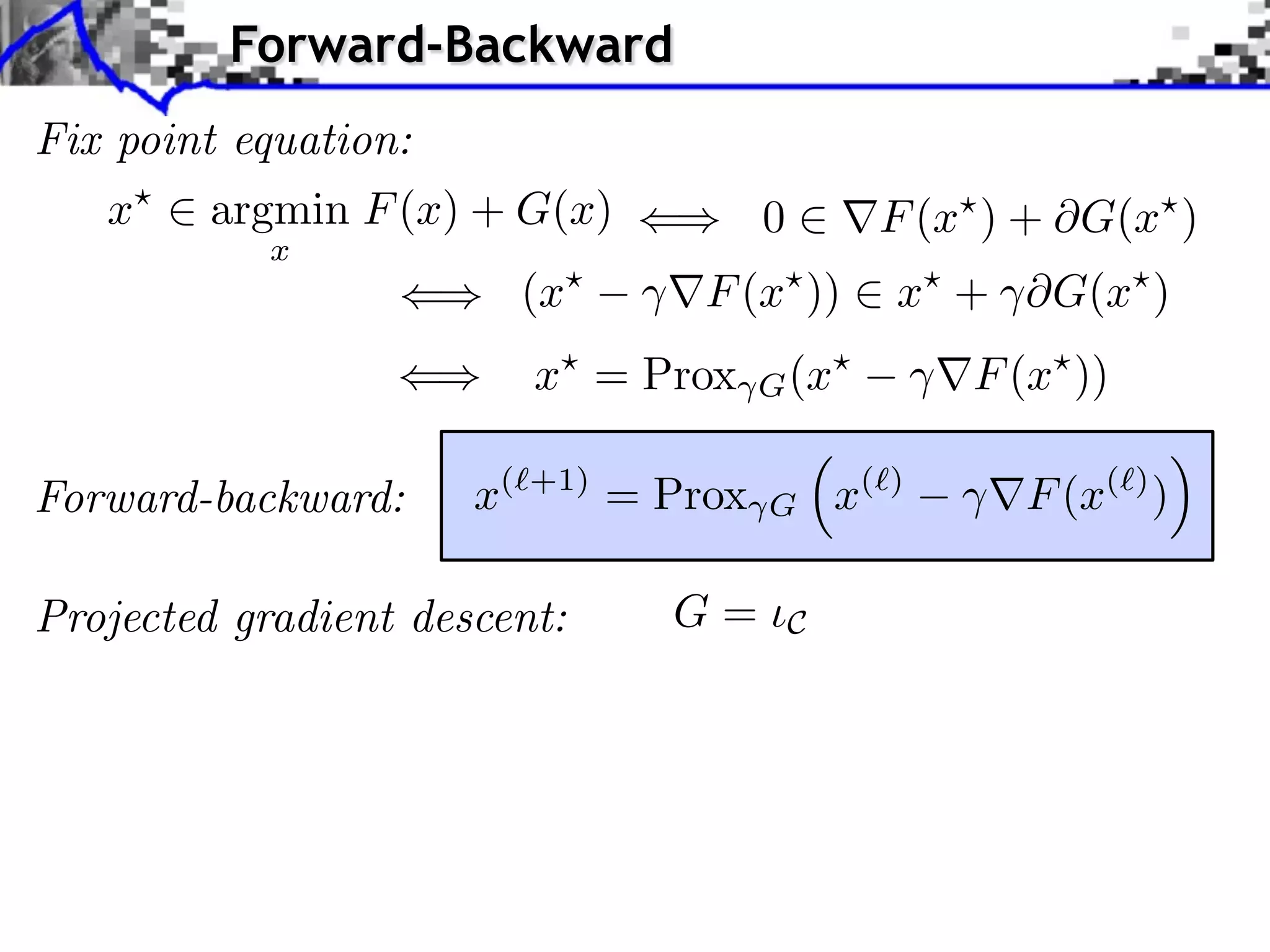 Forward-Backward
Fix point equation:
   x    argmin F (x) + G(x)           0         F (x ) + G(x )
           x
                        (x       F (x ))         x + ⇥G(x )
                         x⇥ = Prox    G (x⇥          F (x⇥ ))

Forward-backward:     x(⇥+1) = Prox   G       x(⇥)      F (x(⇥) )

Projected gradient descent:    G=         C
 