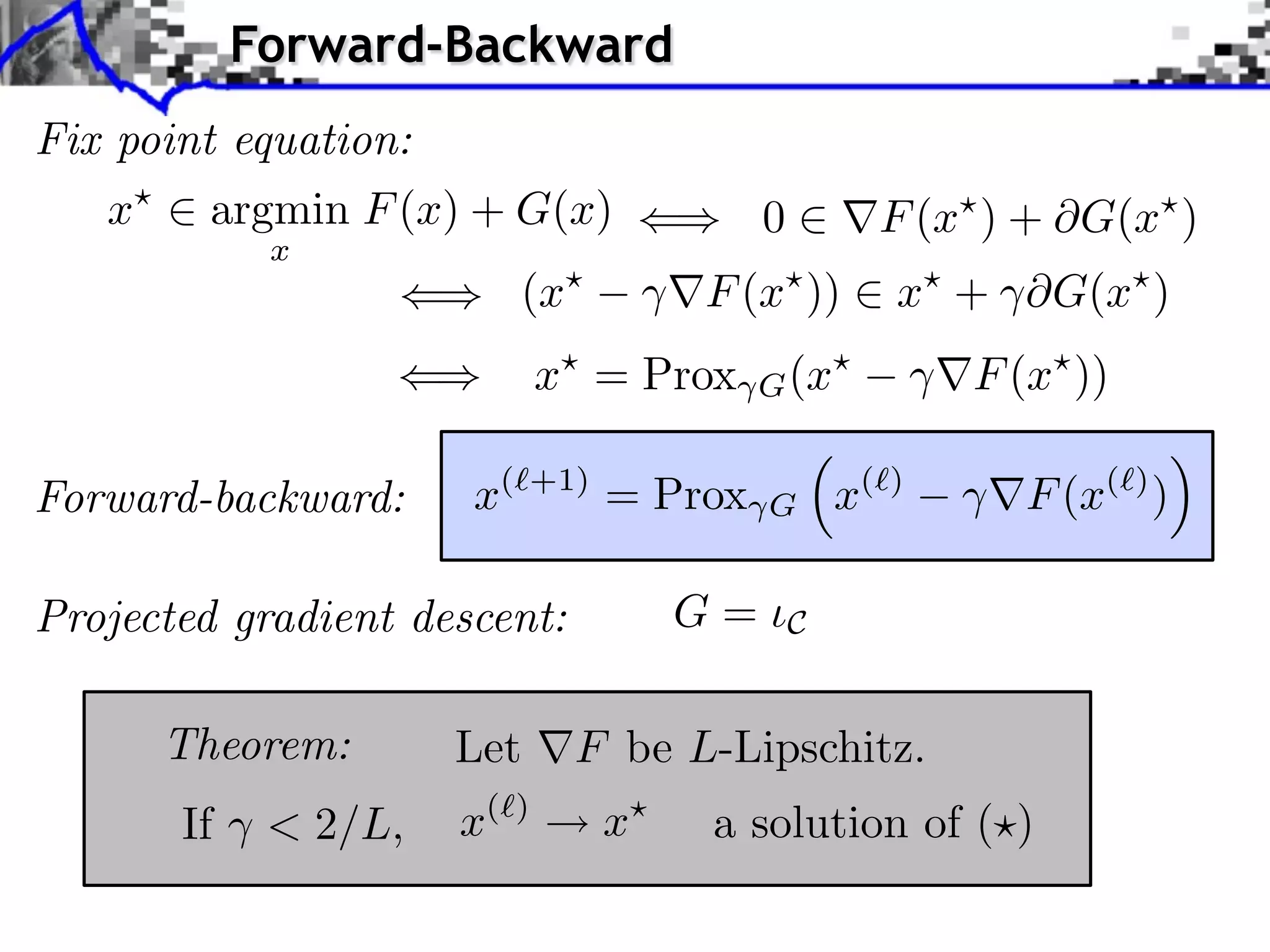 Forward-Backward
Fix point equation:
   x     argmin F (x) + G(x)               0         F (x ) + G(x )
             x
                           (x         F (x ))         x + ⇥G(x )
                               x⇥ = Prox   G (x⇥          F (x⇥ ))

Forward-backward:     x(⇥+1) = Prox        G       x(⇥)      F (x(⇥) )

Projected gradient descent:           G=       C


       Theorem:       Let       F be L-Lipschitz.
       If    < 2/L,   x(   )
                                  x   a solution of ( )
 