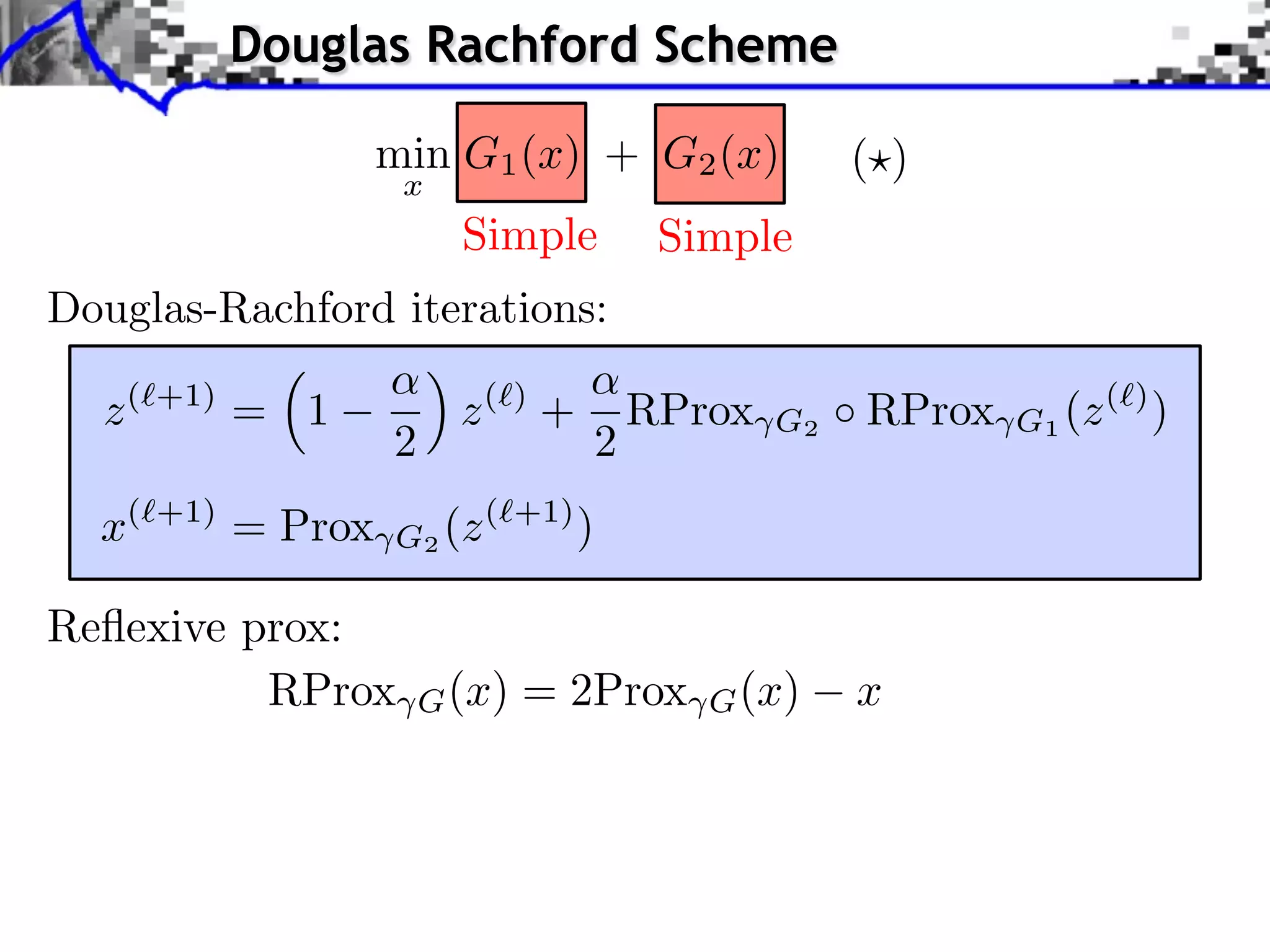 Douglas Rachford Scheme

                  min G1 (x) + G2 (x)              ( )
                   x
                        Simple         Simple
Douglas-Rachford iterations:

  z (⇥+1) = 1           z (⇥) +       RProx   G2   RProx   G1 (z (⇥) )
                  2               2
  x(⇥+1) = Prox   G2 (z (⇥+1) )

Reﬂexive prox:
          RProx       G (x)   = 2Prox    G (x)     x
 