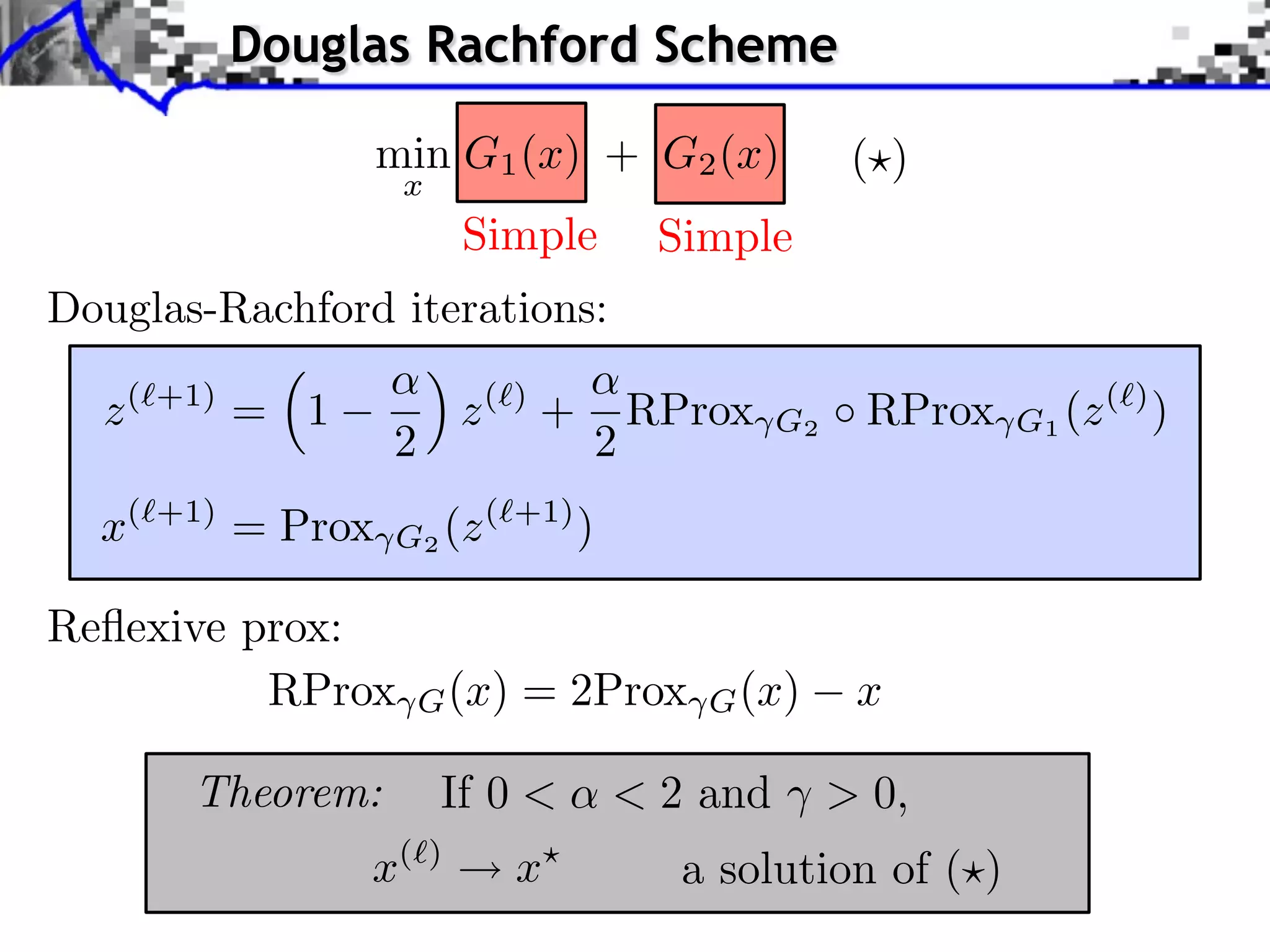 Douglas Rachford Scheme

                  min G1 (x) + G2 (x)                 ( )
                   x
                           Simple         Simple
Douglas-Rachford iterations:

  z (⇥+1) = 1              z (⇥) +       RProx   G2   RProx    G1 (z (⇥) )
                  2                  2
  x(⇥+1) = Prox   G2 (z (⇥+1) )

Reﬂexive prox:
          RProx       G (x)   = 2Prox       G (x)     x

       Theorem:        If 0 <        < 2 and ⇥ > 0,
                x(     )
                              x            a solution of ( )
 