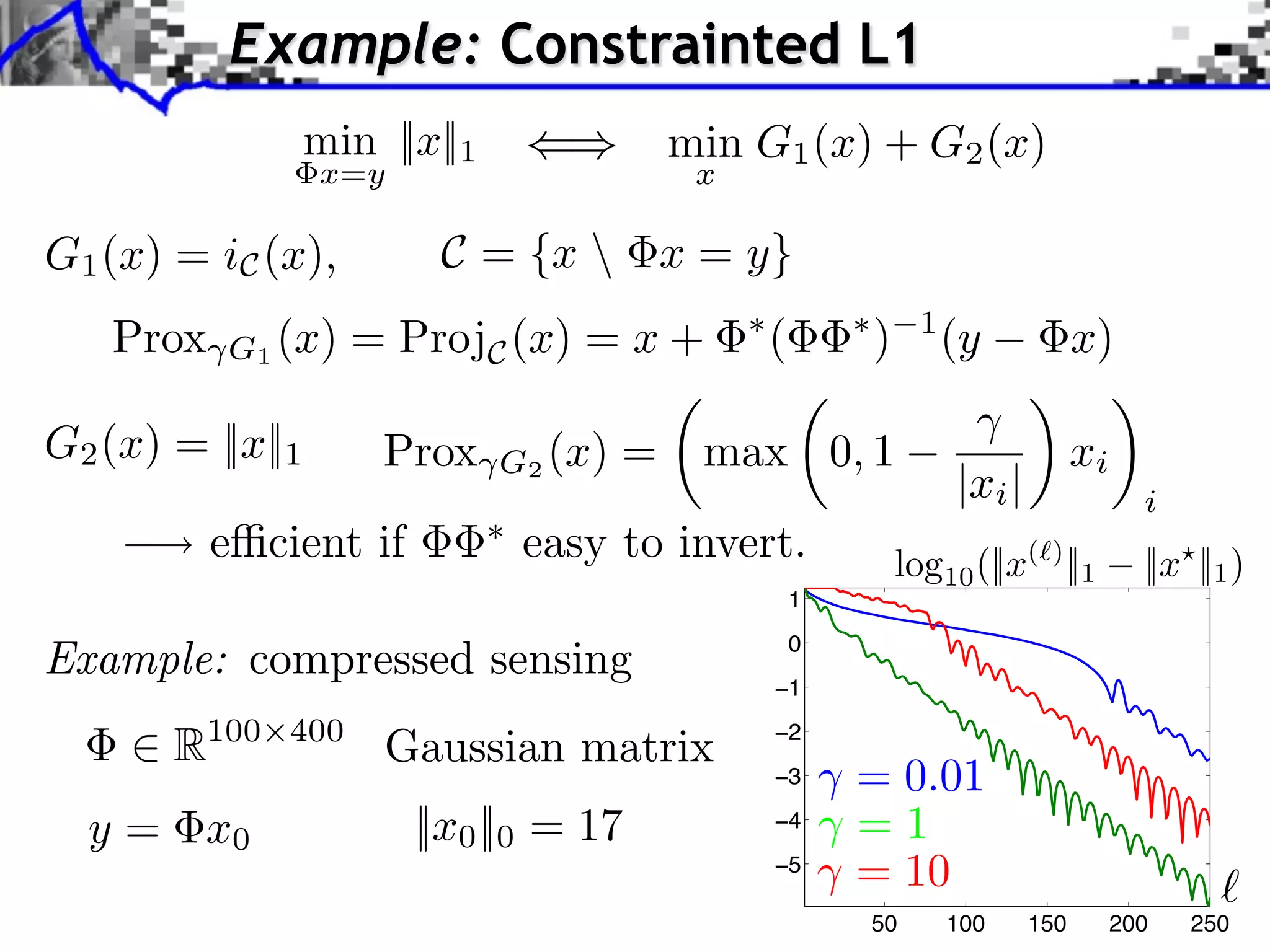 Example: Constrainted L1
                  min ||x||1                min G1 (x) + G2 (x)
                  x=y                        x

G1 (x) = iC (x),         C = {x  x = y}
   Prox   G1 (x) = ProjC (x) = x +
                                                 ⇥
                                                     (       ⇥
                                                                 )     1
                                                                           (y            x)

G2 (x) = ||x||1       Prox     G2 (x)   =    max 0, 1                                    xi
                                                                           |xi |                i
          e⇥cient if            easy to invert.                      log10 (||x( ) ||1          ||x ||1 )
                                                         1

Example: compressed sensing                          −1
                                                         0



       R100   400
                      Gaussian matrix                −2
                                                     −3      = 0.01
  y = x0                ||x0 ||0 = 17                −4      =1
                                                     −5
                                                             = 10
                                                                 50        100     150        200   250
 
