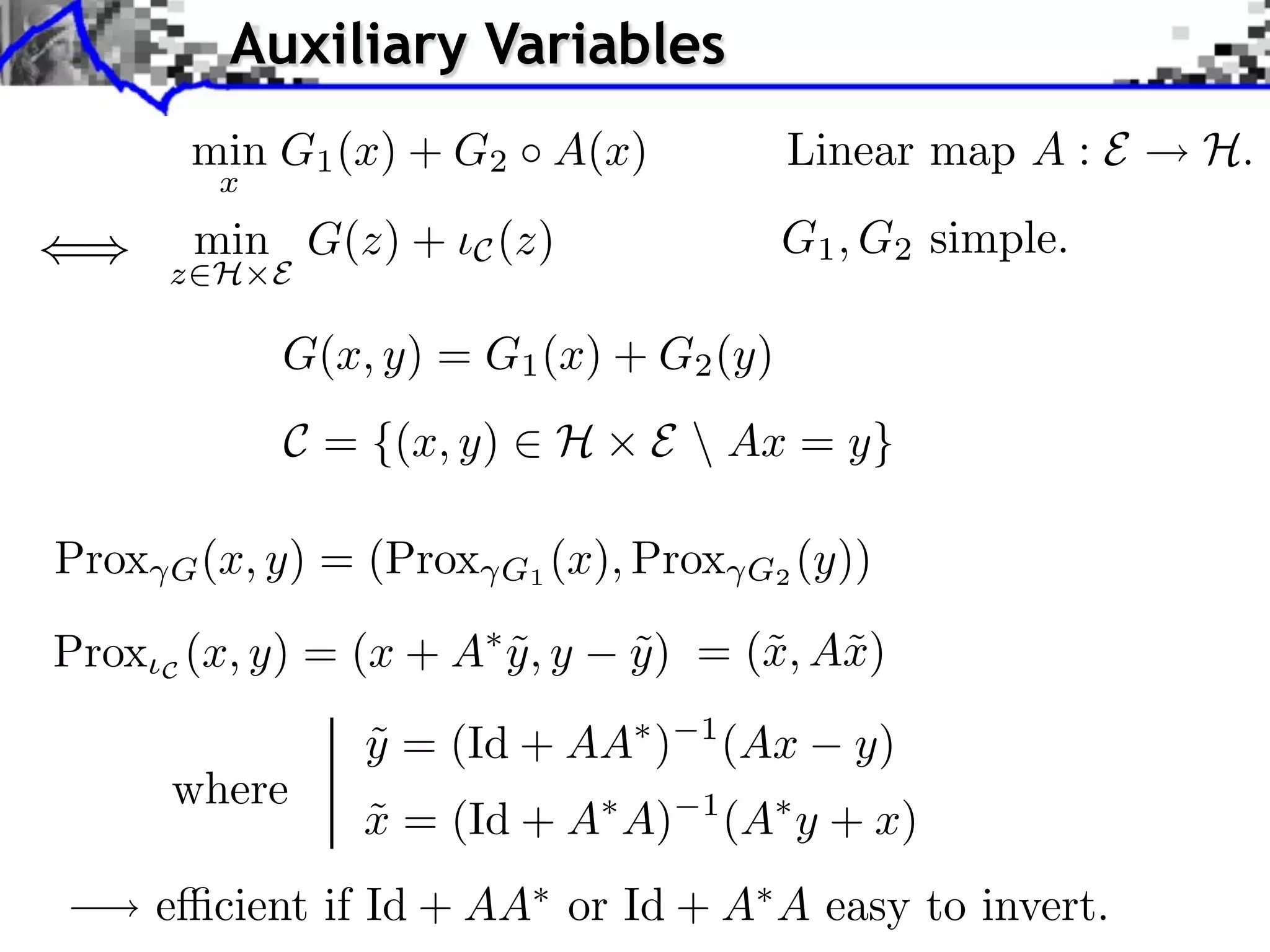 Auxiliary Variables
        min G1 (x) + G2 A(x)                Linear map A : E   H.
          x
        min G(z) +      C (z)               G1 , G2 simple.
       z⇥H E

              G(x, y) = G1 (x) + G2 (y)
              C = {(x, y) ⇥ H       E  Ax = y}

Prox   G (x, y)   = (Prox   G1 (x), Prox G2 (y))

Prox C (x, y) = (x + A y , y
                       ˜          y ) = (˜, A˜)
                                  ˜      x x

                    y = (Id + AA )
                    ˜                 1
                                          (Ax   y)
       where
                   x = (Id + A A)
                   ˜                  1
                                          (A y + x)
       e cient if Id + AA or Id + A A easy to invert.
 