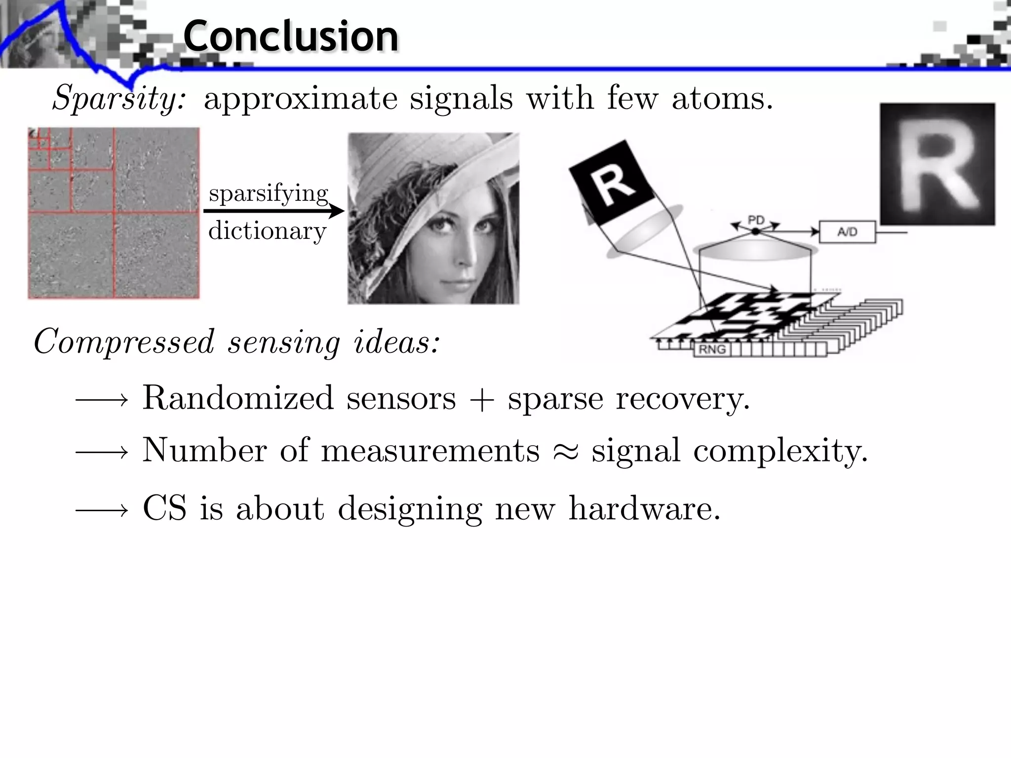 Conclusion
 Sparsity: approximate signals with few atoms.


          dictionary



Compressed sensing ideas:
      Randomized sensors + sparse recovery.
      Number of measurements signal complexity.
      CS is about designing new hardware.
 