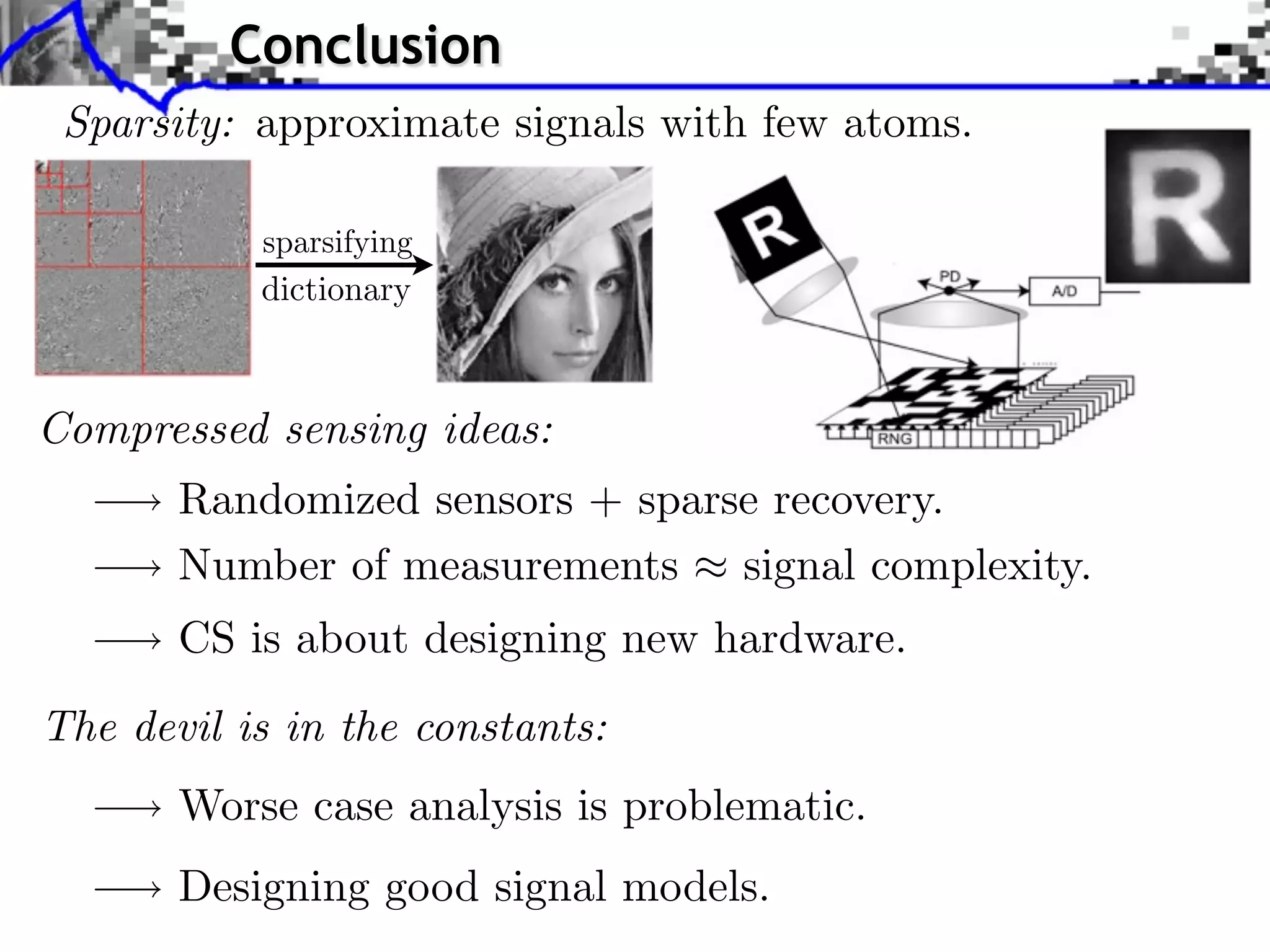 Conclusion
 Sparsity: approximate signals with few atoms.


           dictionary



Compressed sensing ideas:
       Randomized sensors + sparse recovery.
       Number of measurements signal complexity.
       CS is about designing new hardware.
The devil is in the constants:
       Worse case analysis is problematic.
       Designing good signal models.
 