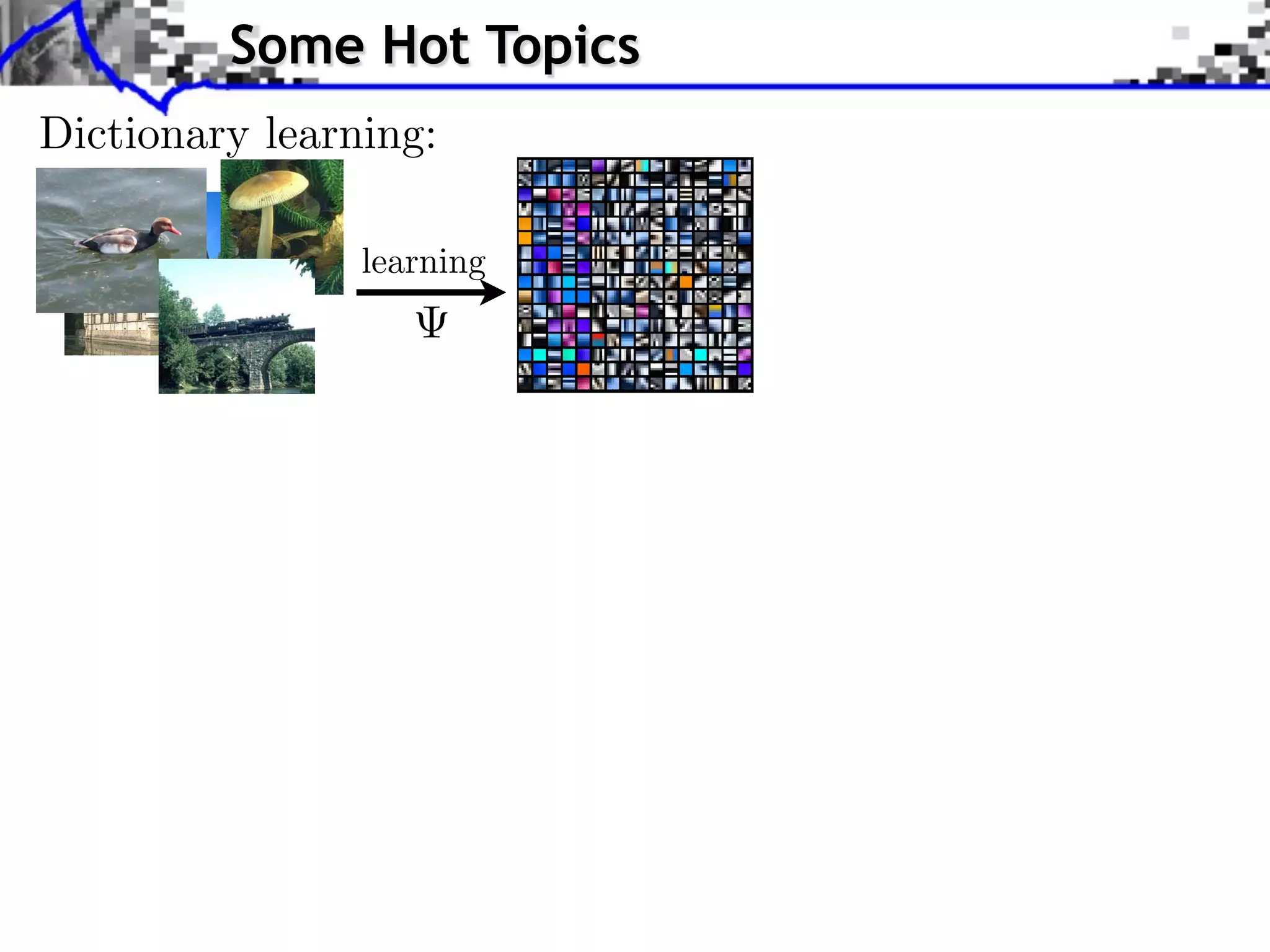 RAINED DICTIONARY. THE BOTTOM-RIGHT ARE THE IMPROVEMENTS OBTAINED WITH THE ADAPTIVE APPROACH WITH 20 IT
    CALE K-SVD ALGORITHM [2] ON EACH CHANNEL SEPARATELY WITH 8




                                                                                                                                                                                               EPRESENTATION FOR COLOR IMAGE RESTORATION
     DENOISING ALGORITHM WITH 256 ATOMS OF SIZE 7 7 3 FOR
     ESULTS ARE THOSE GIVEN BY MCAULEY AND AL [28] WITH THEIR “3                                                                                                                         Some Hot Topics
color artifacts while reconstructing a damaged version of the image (a) without the improvement here proposed (             in the new metric).
uced with our proposed technique (              in our proposed new metric). Both images have been denoised with the same global dictionary.
 bias effect in the color from the castle and in some part of the water. What is more, the color of the sky is piecewise constant when
h is another artifact our approach corrected. (a) Original. (b) Original algorithm,                                dB. (c) Proposed algorithm,



                                  Dictionary learning:
         dB.
with 256 atoms learned on a generic database of natural images, with two different sizes ofREPRESENTATION FOR COLOR IMAGE RESTORATION
                                                                                                                     MAIRAL et al.: SPARSE patches. Note the large number of color-less                                                                                                                                            atoms.                                                                     57
ave negative values, the vectors are presented scaled and shifted to the [0,255] range per channel: (a) 5                                                                                                                                                                                5     3 patches; (b) 8           8     3 patches.


R IMAGE RESTORATION                                                                                                                                                                                                                                                                                                                                               61
                                                                                                                           Fig. 7. Data set used for evaluating denoising experiments.




                                                                                                                                                                                             learning

ing Image; (b) resulting dictionary; (b) is the dictionary learned in the image in (a). The dictionary is more colored than the global one.
                                                                                                                 TABLE I




g. 7. Data set used for evaluating denoising experiments. with 256 atoms learned on a generic database of natural images, with two different sizes of patches. Note the large number of color-less atoms.
                                                  Fig. 2. Dictionaries
                                                                                                                                                                                                                                           Since the atoms can have negative values, the vectors are presented scaled and shifted to the [0,255] range per channel: (a) 5   5   3 patches; (b) 8   8   3 patches.




 color artifacts while reconstructing a damaged version of the image (a) without the improvement here proposed (      in the new metric).
duced with our proposed technique (
                                   TABLE I our proposed new metric). Both images have been denoised with the same global dictionary.
                                              in
TH 256 ATOMS OF SIZE castle 7 in3 FOR of the water. What is more, the color of the sky is.piecewise CASE IS DIVIDED IN FOUR
a bias effect in the color from the 7     and some part            AND 6 6 3 FOR                           EACH constant when
ch is another artifact our approach corrected. (a)HEIR “3(b) Original algorithm, HE TOP-RIGHT RESULTS ARE THOSE OBTAINED BY
 Y MCAULEY AND AL [28] WITH T                     Original.      3 MODEL.” T                                 dB. (c) Proposed algorithm,
                                                                 3 MODEL.” THE TOP-RIGHT RESULTS ARE THOSE O




          dB.
                                                                  8 ATOMS. THE BOTTOM-LEFT ARE OUR RESULTS




2] ON EACH CHANNEL SEPARATELY WITH 8 8 ATOMS. THE BOTTOM-LEFT ARE OUR RESULTS OBTAINED
                                                                   AND 6




OTTOM-RIGHT ARE THE IMPROVEMENTS OBTAINED WITH THE ADAPTIVE APPROACH WITH 20 ITERATIONS.
H GROUP. AS CAN BE SEEN, OUR PROPOSED TECHNIQUE CONSISTENTLY PRODUCES THE BEST RESULTS
                                                                          6 3 FOR




                                                                                                                                                                                                                                           Fig. 3. Examples of color artifacts while reconstructing a damaged version of the image (a) without the improvement here proposed (               in the new metric).
                                                                                                                                                                                                                                           Color artifacts are reduced with our proposed technique (             in our proposed new metric). Both images have been denoised with the same global dictionary.
                                                                                                                                                                                                                                           In (b), one observes a bias effect in the color from the castle and in some part of the water. What is more, the color of the sky is piecewise constant when
                                                                                                                                                                                                                                           (false contours), which is another artifact our approach corrected. (a) Original. (b) Original algorithm,                                dB. (c) Proposed algorithm,
                                                                                                                                                                                                                                                                          dB.
                                                                                          . EACH CASE IS DIVID
 
