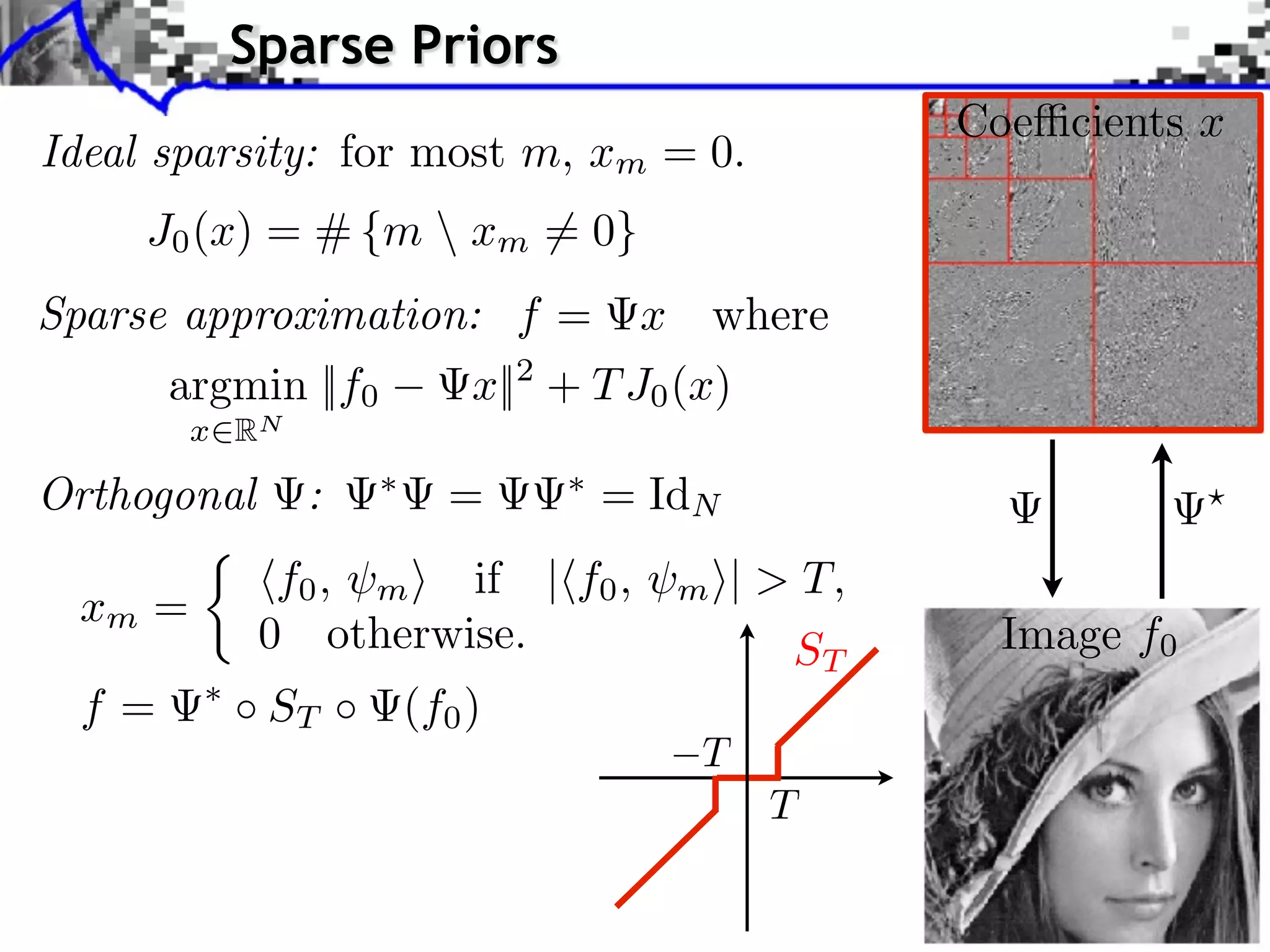 Sparse Priors
                                                Coe cients x
Ideal sparsity: for most m, xm = 0.
     J0 (x) = # {m  xm = 0}
Sparse approximation: f =          x where
       argmin ||f0       x||2 + T J0 (x)
        x RN

Orthogonal     :       =       = IdN
              f0 , m if | f0 ,    m    | > T,
 xm =
             0 otherwise.                 ST      Image f0
  f=         ST      (f0 )
 