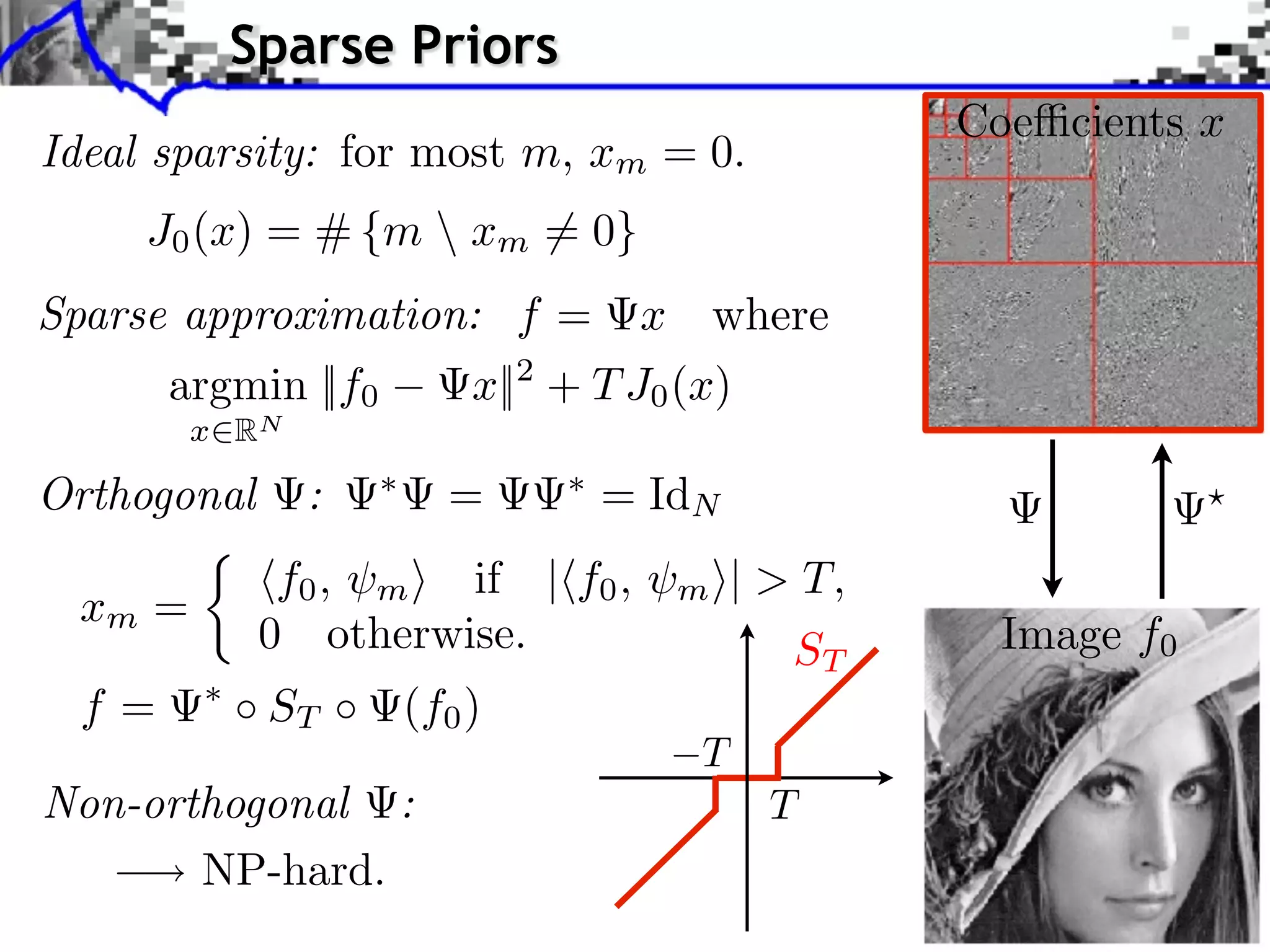 Sparse Priors
                                                Coe cients x
Ideal sparsity: for most m, xm = 0.
     J0 (x) = # {m  xm = 0}
Sparse approximation: f =          x where
       argmin ||f0       x||2 + T J0 (x)
        x RN

Orthogonal     :       =       = IdN
              f0 , m if | f0 ,    m    | > T,
 xm =
             0 otherwise.                 ST      Image f0
  f=         ST      (f0 )

Non-orthogonal :
       NP-hard.
 