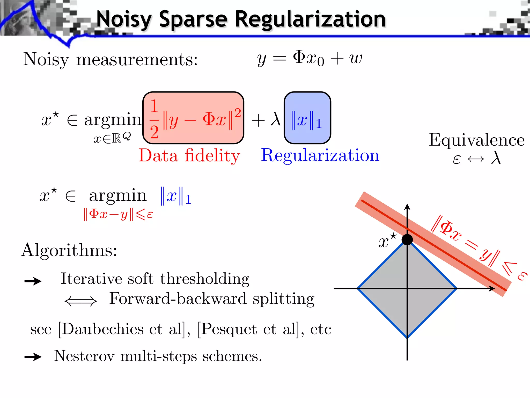Noisy Sparse Regularization
Noisy measurements:               y = x0 + w

                 1
  x       argmin ||y    x||2 + ||x||1
           x RQ 2                                   Equivalence
                Data ﬁdelity Regularization

  x       argmin ||x||1
         || x y||
                                                    |
                                                        x=
Algorithms:                                     x            y|
      Iterative soft thresholding
             Forward-backward splitting
 see [Daubechies et al], [Pesquet et al], etc
      Nesterov multi-steps schemes.
 